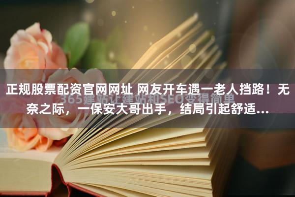 正规股票配资官网网址 网友开车遇一老人挡路！无奈之际，一保安大哥出手，结局引起舒适...