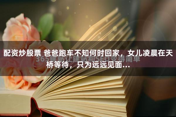 配资炒股票 爸爸跑车不知何时回家，女儿凌晨在天桥等待，只为远远见面...