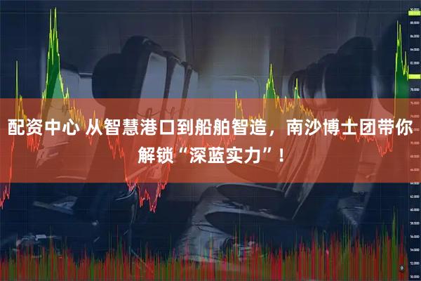 配资中心 从智慧港口到船舶智造，南沙博士团带你解锁“深蓝实力”！