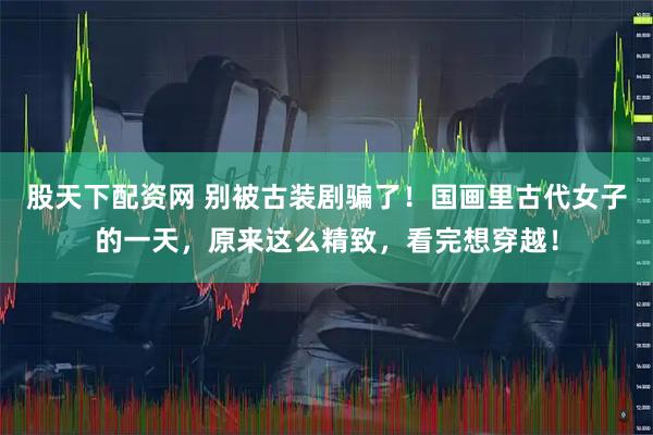股天下配资网 别被古装剧骗了！国画里古代女子的一天，原来这么精致，看完想穿越！