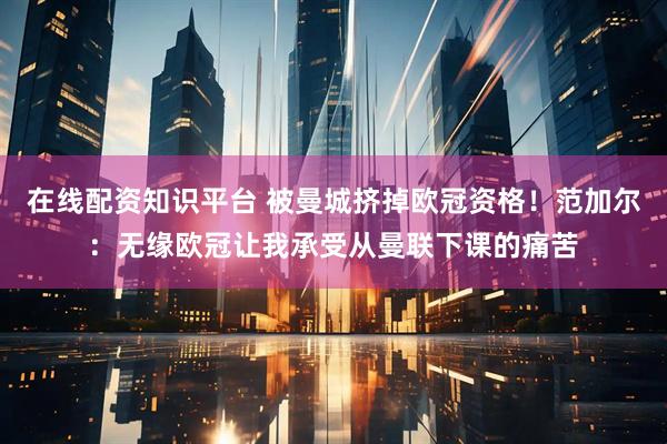 在线配资知识平台 被曼城挤掉欧冠资格！范加尔：无缘欧冠让我承受从曼联下课的痛苦