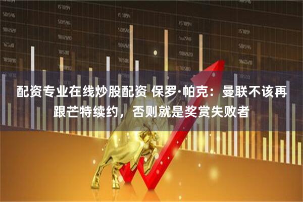 配资专业在线炒股配资 保罗·帕克:曼联不该再跟芒特续约,否则就是奖赏失败者